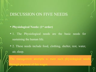 DISCUSSION ON FIVE NEEDS
• Physiological Needs: (1st
order)
• 1. The Physiological needs are the basic needs for
sustaining the human life.
• 2. These needs include food, clothing, shelter, rest, water,
air, sleep.
• 3. lowest level in the hierarchy of needs.
The management attempts to meet such physiological needs
through payment of fair wages.
 