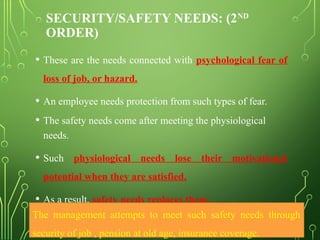 SECURITY/SAFETY NEEDS: (2ND
ORDER)
• These are the needs connected with psychological fear of
loss of job, or hazard.
• An employee needs protection from such types of fear.
• The safety needs come after meeting the physiological
needs.
• Such physiological needs lose their motivational
potential when they are satisfied.
• As a result, safety needs replaces them.
The management attempts to meet such safety needs through
security of job , pension at old age, insurance coverage.
 