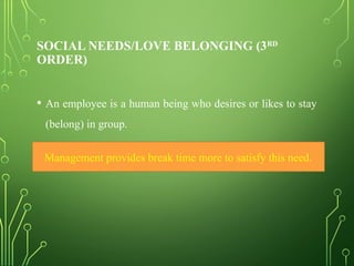 SOCIAL NEEDS/LOVE BELONGING (3RD
ORDER)
• An employee is a human being who desires or likes to stay
(belong) in group.
• This is treated as basic social need of an individual.
Management provides break time more to satisfy this need.
 
