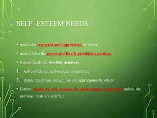 SELF -ESTEEM NEEDS
• need to be respected and appreciated by others.
• need to have the power and finally prestigious position.
• Esteem needs are two-fold in nature.
1. self-confidence, self-respect, competence
2. status, reputation, recognition and appreciation by others.
• Esteem needs do not assume the motivational properties unless the
previous needs are satisfied.
 