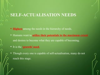 SELF-ACTUALISATION NEEDS
• Highest among the needs in the hierarchy of needs.
• Humans want to utilize their potentials to the maximum extent
and desires to become what they are capable of becoming.
• It is the ‘growth’ need.
• Though every one is capable of self-actualisation, many do not
reach this stage.
 