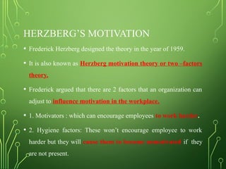HERZBERG’S MOTIVATION
• Frederick Herzberg designed the theory in the year of 1959.
• It is also known as Herzberg motivation theory or two –factors
theory.
• Frederick argued that there are 2 factors that an organization can
adjust to influence motivation in the workplace.
• 1. Motivators : which can encourage employees to work harder.
• 2. Hygiene factors: These won’t encourage employee to work
harder but they will cause them to become unmotivated if they
are not present.
 