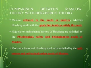 COMPARISON BETWEEN MASLOW
THEORY WITH HERZBERG'S THEORY
• Maslow referred to the needs or motives, whereas
Herzberg dealt with the goals that tends to satisfy the need.
• Hygiene or maintenance factors of Herzberg are satisfied by
the Physiological, safety and belongingness needs of
Maslow.
• Motivator factors of Herzberg tend to be satisfied by the self-
esteem and self-actualization needs of Maslow.
 