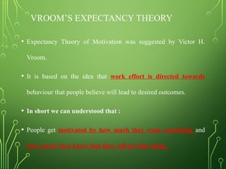 VROOM’S EXPECTANCY THEORY
• Expectancy Theory of Motivation was suggested by Victor H.
Vroom.
• It is based on the idea that work effort is directed towards
behaviour that people believe will lead to desired outcomes.
• In short we can understood that :
• People get motivated by how much they want something and
how surely they know that they will get that thing.
 