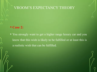 VROOM’S EXPECTANCY THEORY
• Case 2:
• You strongly want to get a higher range luxury car and you
know that this wish is likely to be fulfilled or at least this is
a realistic wish that can be fulfilled.
 