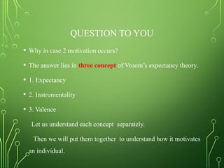 QUESTION TO YOU
• Why in case 2 motivation occurs?
• The answer lies in three concept of Vroom’s expectancy theory.
• 1. Expectancy
• 2. Instrumentality
• 3. Valence
Let us understand each concept separately.
Then we will put them together to understand how it motivates
an individual.
 