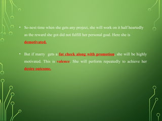 • So next time when she gets any project, she will work on it half heartedly
as the reward she got did not fulfill her personal goal. Here she is
demotivated.
• But if marry gets a fat check along with promotion, she will be highly
motivated. This is valence. She will perform repeatedly to achieve her
desire outcome.
 