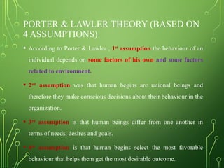 PORTER & LAWLER THEORY (BASED ON
4 ASSUMPTIONS)
• According to Porter & Lawler , 1st
assumption the behaviour of an
individual depends on some factors of his own and some factors
related to environment.
• 2nd
assumption was that human begins are rational beings and
therefore they make conscious decisions about their behaviour in the
organization.
• 3rd
assumption is that human beings differ from one another in
terms of needs, desires and goals.
• 4th
assumption is that human begins select the most favorable
behaviour that helps them get the most desirable outcome.
 