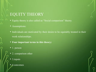 EQUITY THEORY
• Equity theory is also called as “Social comparison” theory.
• Assumptions:
• Individuals are motivated by their desire to be equitably treated in their
work relationships.
• Four important terms in this theory:
• 1. person
• 2. comparison other
• 3.inputs
• 4.outcomes
 