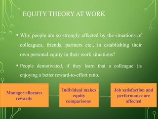 EQUITY THEORY AT WORK
• Why people are so strongly affected by the situations of
colleagues, friends, partners etc., in establishing their
own personal equity in their work situations?
• People demotivated, if they learn that a colleague (is
enjoying a better reward-to-effort ratio.
Manager allocates
rewards
Individual makes
equity
comparisons
Job satisfaction and
performance are
affected
 