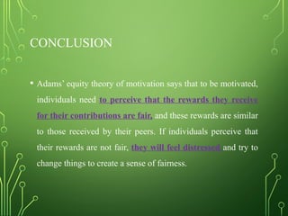 CONCLUSION
• Adams’ equity theory of motivation says that to be motivated,
individuals need to perceive that the rewards they receive
for their contributions are fair, and these rewards are similar
to those received by their peers. If individuals perceive that
their rewards are not fair, they will feel distressed and try to
change things to create a sense of fairness.
 