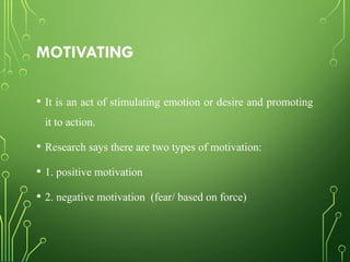 MOTIVATING
• It is an act of stimulating emotion or desire and promoting
it to action.
• Research says there are two types of motivation:
• 1. positive motivation
• 2. negative motivation (fear/ based on force)
 