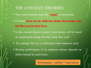 THE CONTENT THEORIES
• The content theories basically “what” of motivation.
• It means focus on the different things that people may
feel they need in their lives.
• In this content theories people’s motivations will be based
on acquiring the things that they think they need.
• So, manager first try to understand what employee need.
• Because performance of an employee always depends on
ability backed by motivation.
Performance = (ability * motivation)
 