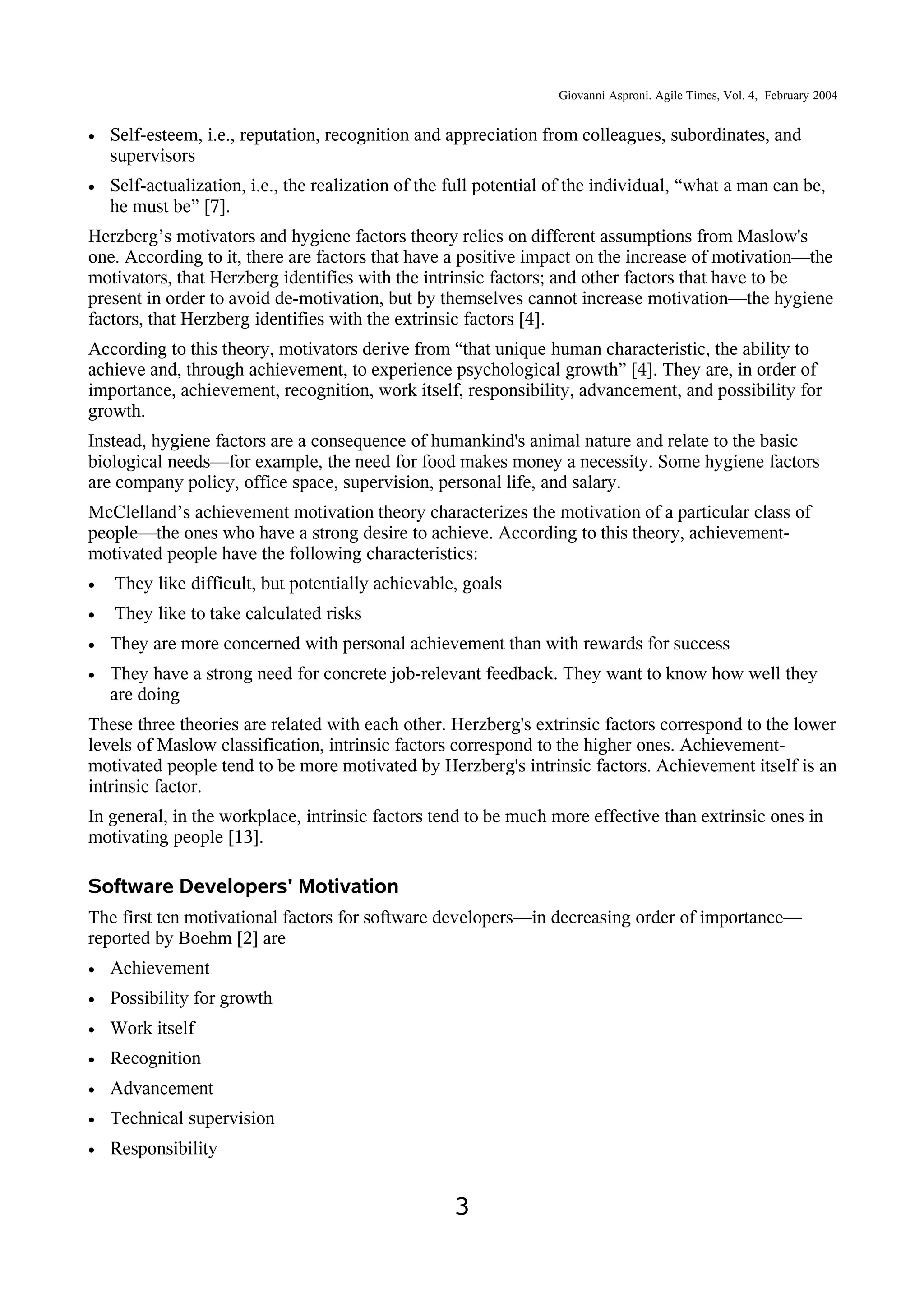 Giovanni Asproni. Agile Times, Vol. 4, February 2004
• Self-esteem, i.e., reputation, recognition and appreciation from colleagues, subordinates, and
supervisors
• Self-actualization, i.e., the realization of the full potential of the individual, “what a man can be,
he must be” [7].
Herzberg’s motivators and hygiene factors theory relies on different assumptions from Maslow's
one. According to it, there are factors that have a positive impact on the increase of motivation—the
motivators, that Herzberg identifies with the intrinsic factors; and other factors that have to be
present in order to avoid de-motivation, but by themselves cannot increase motivation—the hygiene
factors, that Herzberg identifies with the extrinsic factors [4].
According to this theory, motivators derive from “that unique human characteristic, the ability to
achieve and, through achievement, to experience psychological growth” [4]. They are, in order of
importance, achievement, recognition, work itself, responsibility, advancement, and possibility for
growth.
Instead, hygiene factors are a consequence of humankind's animal nature and relate to the basic
biological needs—for example, the need for food makes money a necessity. Some hygiene factors
are company policy, office space, supervision, personal life, and salary.
McClelland’s achievement motivation theory characterizes the motivation of a particular class of
people—the ones who have a strong desire to achieve. According to this theory, achievement-
motivated people have the following characteristics:
• They like difficult, but potentially achievable, goals
• They like to take calculated risks
• They are more concerned with personal achievement than with rewards for success
• They have a strong need for concrete job-relevant feedback. They want to know how well they
are doing
These three theories are related with each other. Herzberg's extrinsic factors correspond to the lower
levels of Maslow classification, intrinsic factors correspond to the higher ones. Achievement-
motivated people tend to be more motivated by Herzberg's intrinsic factors. Achievement itself is an
intrinsic factor.
In general, in the workplace, intrinsic factors tend to be much more effective than extrinsic ones in
motivating people [13].
Software Developers' Motivation
The first ten motivational factors for software developers—in decreasing order of importance—
reported by Boehm [2] are
• Achievement
• Possibility for growth
• Work itself
• Recognition
• Advancement
• Technical supervision
• Responsibility
3
 