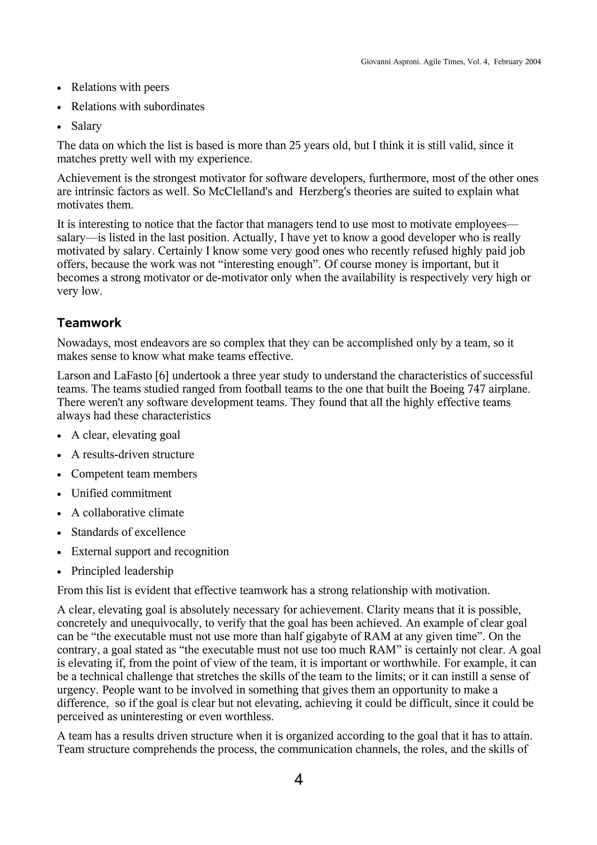 Giovanni Asproni. Agile Times, Vol. 4, February 2004
• Relations with peers
• Relations with subordinates
• Salary
The data on which the list is based is more than 25 years old, but I think it is still valid, since it
matches pretty well with my experience.
Achievement is the strongest motivator for software developers, furthermore, most of the other ones
are intrinsic factors as well. So McClelland's and Herzberg's theories are suited to explain what
motivates them.
It is interesting to notice that the factor that managers tend to use most to motivate employees—
salary—is listed in the last position. Actually, I have yet to know a good developer who is really
motivated by salary. Certainly I know some very good ones who recently refused highly paid job
offers, because the work was not “interesting enough”. Of course money is important, but it
becomes a strong motivator or de-motivator only when the availability is respectively very high or
very low.
Teamwork
Nowadays, most endeavors are so complex that they can be accomplished only by a team, so it
makes sense to know what make teams effective.
Larson and LaFasto [6] undertook a three year study to understand the characteristics of successful
teams. The teams studied ranged from football teams to the one that built the Boeing 747 airplane.
There weren't any software development teams. They found that all the highly effective teams
always had these characteristics
• A clear, elevating goal
• A results-driven structure
• Competent team members
• Unified commitment
• A collaborative climate
• Standards of excellence
• External support and recognition
• Principled leadership
From this list is evident that effective teamwork has a strong relationship with motivation.
A clear, elevating goal is absolutely necessary for achievement. Clarity means that it is possible,
concretely and unequivocally, to verify that the goal has been achieved. An example of clear goal
can be “the executable must not use more than half gigabyte of RAM at any given time”. On the
contrary, a goal stated as “the executable must not use too much RAM” is certainly not clear. A goal
is elevating if, from the point of view of the team, it is important or worthwhile. For example, it can
be a technical challenge that stretches the skills of the team to the limits; or it can instill a sense of
urgency. People want to be involved in something that gives them an opportunity to make a
difference, so if the goal is clear but not elevating, achieving it could be difficult, since it could be
perceived as uninteresting or even worthless.
A team has a results driven structure when it is organized according to the goal that it has to attain.
Team structure comprehends the process, the communication channels, the roles, and the skills of
4
 