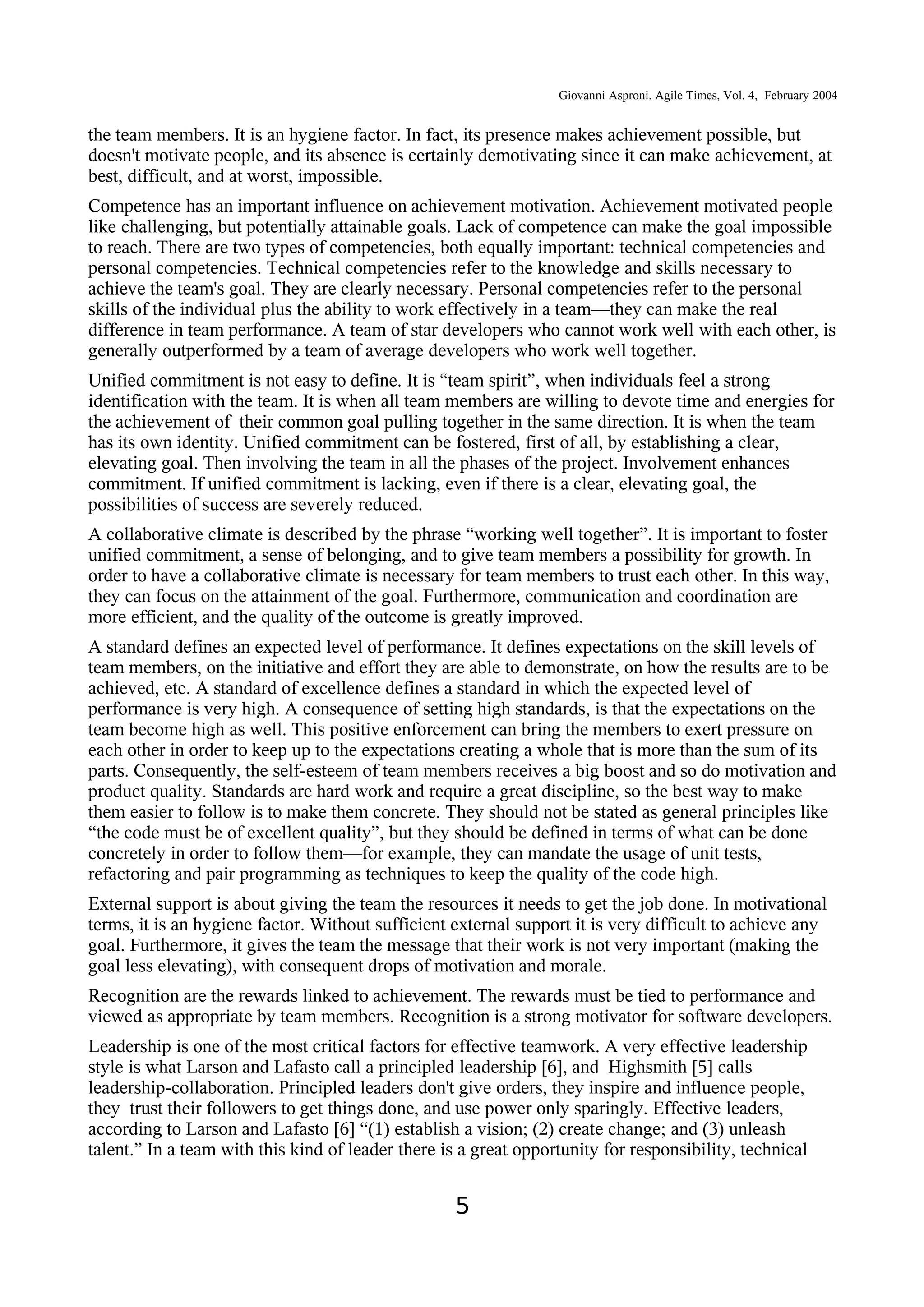 Giovanni Asproni. Agile Times, Vol. 4, February 2004
the team members. It is an hygiene factor. In fact, its presence makes achievement possible, but
doesn't motivate people, and its absence is certainly demotivating since it can make achievement, at
best, difficult, and at worst, impossible.
Competence has an important influence on achievement motivation. Achievement motivated people
like challenging, but potentially attainable goals. Lack of competence can make the goal impossible
to reach. There are two types of competencies, both equally important: technical competencies and
personal competencies. Technical competencies refer to the knowledge and skills necessary to
achieve the team's goal. They are clearly necessary. Personal competencies refer to the personal
skills of the individual plus the ability to work effectively in a team—they can make the real
difference in team performance. A team of star developers who cannot work well with each other, is
generally outperformed by a team of average developers who work well together.
Unified commitment is not easy to define. It is “team spirit”, when individuals feel a strong
identification with the team. It is when all team members are willing to devote time and energies for
the achievement of their common goal pulling together in the same direction. It is when the team
has its own identity. Unified commitment can be fostered, first of all, by establishing a clear,
elevating goal. Then involving the team in all the phases of the project. Involvement enhances
commitment. If unified commitment is lacking, even if there is a clear, elevating goal, the
possibilities of success are severely reduced.
A collaborative climate is described by the phrase “working well together”. It is important to foster
unified commitment, a sense of belonging, and to give team members a possibility for growth. In
order to have a collaborative climate is necessary for team members to trust each other. In this way,
they can focus on the attainment of the goal. Furthermore, communication and coordination are
more efficient, and the quality of the outcome is greatly improved.
A standard defines an expected level of performance. It defines expectations on the skill levels of
team members, on the initiative and effort they are able to demonstrate, on how the results are to be
achieved, etc. A standard of excellence defines a standard in which the expected level of
performance is very high. A consequence of setting high standards, is that the expectations on the
team become high as well. This positive enforcement can bring the members to exert pressure on
each other in order to keep up to the expectations creating a whole that is more than the sum of its
parts. Consequently, the self-esteem of team members receives a big boost and so do motivation and
product quality. Standards are hard work and require a great discipline, so the best way to make
them easier to follow is to make them concrete. They should not be stated as general principles like
“the code must be of excellent quality”, but they should be defined in terms of what can be done
concretely in order to follow them—for example, they can mandate the usage of unit tests,
refactoring and pair programming as techniques to keep the quality of the code high.
External support is about giving the team the resources it needs to get the job done. In motivational
terms, it is an hygiene factor. Without sufficient external support it is very difficult to achieve any
goal. Furthermore, it gives the team the message that their work is not very important (making the
goal less elevating), with consequent drops of motivation and morale.
Recognition are the rewards linked to achievement. The rewards must be tied to performance and
viewed as appropriate by team members. Recognition is a strong motivator for software developers.
Leadership is one of the most critical factors for effective teamwork. A very effective leadership
style is what Larson and Lafasto call a principled leadership [6], and Highsmith [5] calls
leadership-collaboration. Principled leaders don't give orders, they inspire and influence people,
they trust their followers to get things done, and use power only sparingly. Effective leaders,
according to Larson and Lafasto [6] “(1) establish a vision; (2) create change; and (3) unleash
talent.” In a team with this kind of leader there is a great opportunity for responsibility, technical
5
 