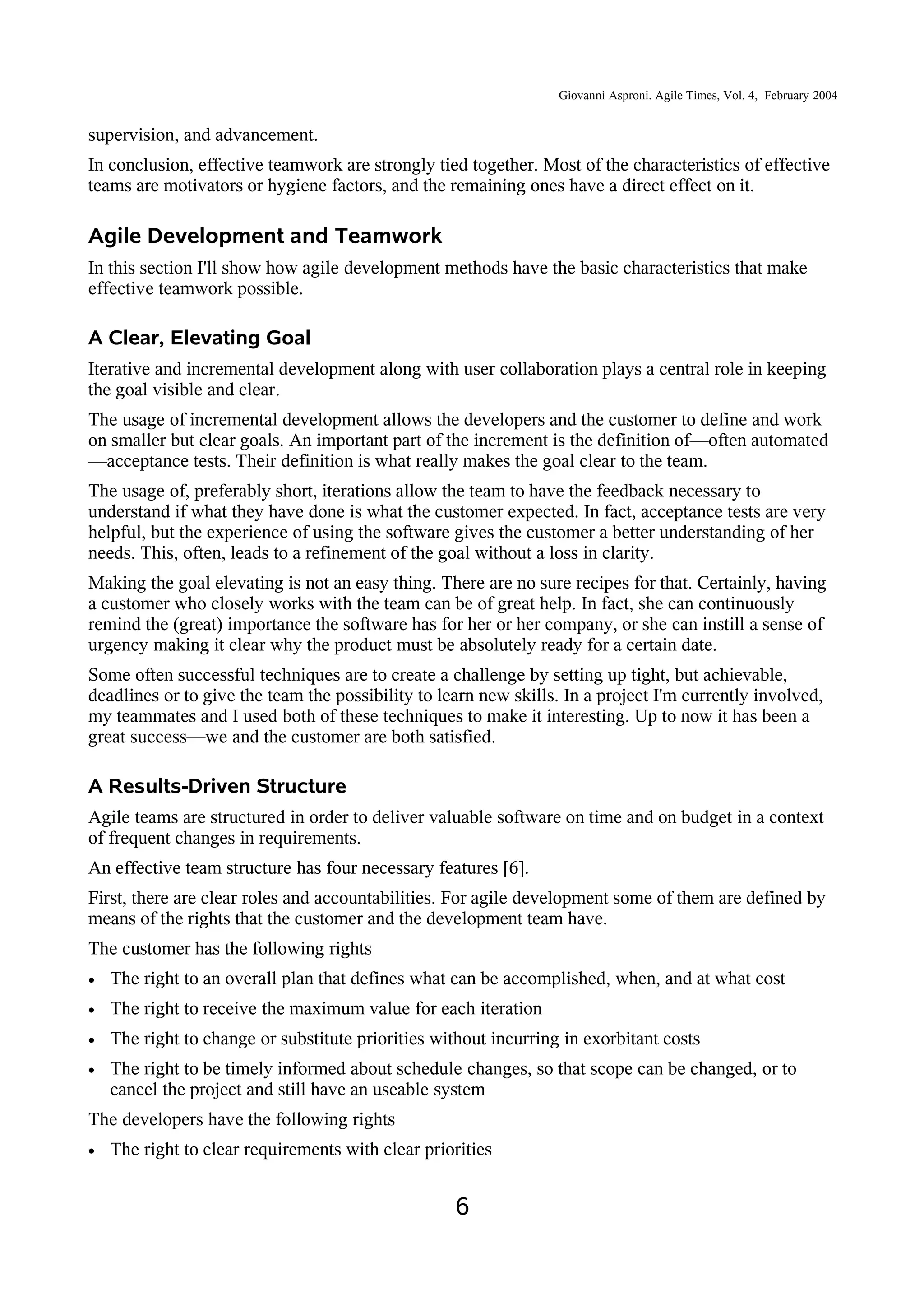 Giovanni Asproni. Agile Times, Vol. 4, February 2004
supervision, and advancement.
In conclusion, effective teamwork are strongly tied together. Most of the characteristics of effective
teams are motivators or hygiene factors, and the remaining ones have a direct effect on it.
Agile Development and Teamwork
In this section I'll show how agile development methods have the basic characteristics that make
effective teamwork possible.
A Clear, Elevating Goal
Iterative and incremental development along with user collaboration plays a central role in keeping
the goal visible and clear.
The usage of incremental development allows the developers and the customer to define and work
on smaller but clear goals. An important part of the increment is the definition of—often automated
—acceptance tests. Their definition is what really makes the goal clear to the team.
The usage of, preferably short, iterations allow the team to have the feedback necessary to
understand if what they have done is what the customer expected. In fact, acceptance tests are very
helpful, but the experience of using the software gives the customer a better understanding of her
needs. This, often, leads to a refinement of the goal without a loss in clarity.
Making the goal elevating is not an easy thing. There are no sure recipes for that. Certainly, having
a customer who closely works with the team can be of great help. In fact, she can continuously
remind the (great) importance the software has for her or her company, or she can instill a sense of
urgency making it clear why the product must be absolutely ready for a certain date.
Some often successful techniques are to create a challenge by setting up tight, but achievable,
deadlines or to give the team the possibility to learn new skills. In a project I'm currently involved,
my teammates and I used both of these techniques to make it interesting. Up to now it has been a
great success—we and the customer are both satisfied.
A Results-Driven Structure
Agile teams are structured in order to deliver valuable software on time and on budget in a context
of frequent changes in requirements.
An effective team structure has four necessary features [6].
First, there are clear roles and accountabilities. For agile development some of them are defined by
means of the rights that the customer and the development team have.
The customer has the following rights
• The right to an overall plan that defines what can be accomplished, when, and at what cost
• The right to receive the maximum value for each iteration
• The right to change or substitute priorities without incurring in exorbitant costs
• The right to be timely informed about schedule changes, so that scope can be changed, or to
cancel the project and still have an useable system
The developers have the following rights
• The right to clear requirements with clear priorities
6
 