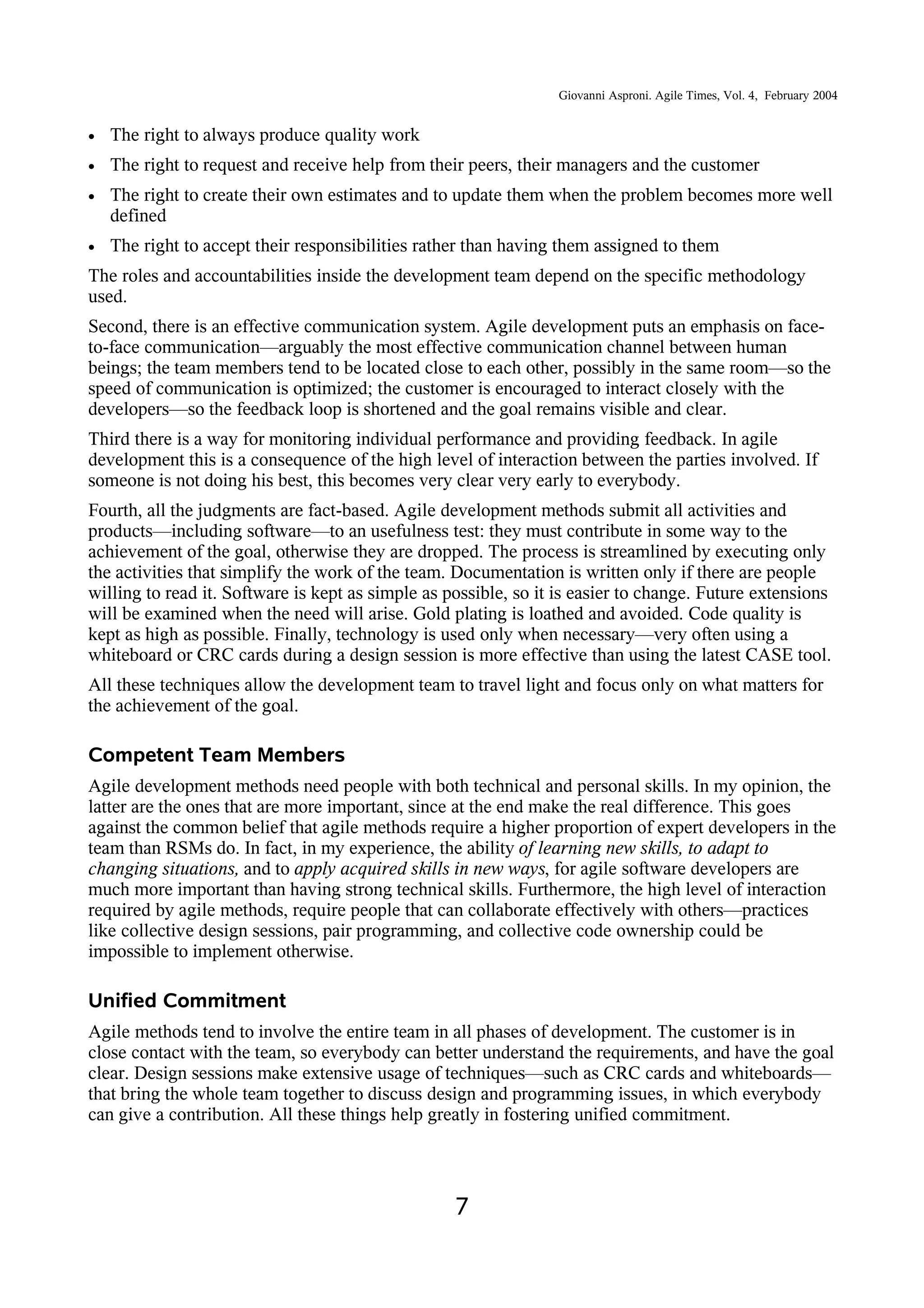 Giovanni Asproni. Agile Times, Vol. 4, February 2004
• The right to always produce quality work
• The right to request and receive help from their peers, their managers and the customer
• The right to create their own estimates and to update them when the problem becomes more well
defined
• The right to accept their responsibilities rather than having them assigned to them
The roles and accountabilities inside the development team depend on the specific methodology
used.
Second, there is an effective communication system. Agile development puts an emphasis on face-
to-face communication—arguably the most effective communication channel between human
beings; the team members tend to be located close to each other, possibly in the same room—so the
speed of communication is optimized; the customer is encouraged to interact closely with the
developers—so the feedback loop is shortened and the goal remains visible and clear.
Third there is a way for monitoring individual performance and providing feedback. In agile
development this is a consequence of the high level of interaction between the parties involved. If
someone is not doing his best, this becomes very clear very early to everybody.
Fourth, all the judgments are fact-based. Agile development methods submit all activities and
products—including software—to an usefulness test: they must contribute in some way to the
achievement of the goal, otherwise they are dropped. The process is streamlined by executing only
the activities that simplify the work of the team. Documentation is written only if there are people
willing to read it. Software is kept as simple as possible, so it is easier to change. Future extensions
will be examined when the need will arise. Gold plating is loathed and avoided. Code quality is
kept as high as possible. Finally, technology is used only when necessary—very often using a
whiteboard or CRC cards during a design session is more effective than using the latest CASE tool.
All these techniques allow the development team to travel light and focus only on what matters for
the achievement of the goal.
Competent Team Members
Agile development methods need people with both technical and personal skills. In my opinion, the
latter are the ones that are more important, since at the end make the real difference. This goes
against the common belief that agile methods require a higher proportion of expert developers in the
team than RSMs do. In fact, in my experience, the ability of learning new skills, to adapt to
changing situations, and to apply acquired skills in new ways, for agile software developers are
much more important than having strong technical skills. Furthermore, the high level of interaction
required by agile methods, require people that can collaborate effectively with others—practices
like collective design sessions, pair programming, and collective code ownership could be
impossible to implement otherwise.
Unified Commitment
Agile methods tend to involve the entire team in all phases of development. The customer is in
close contact with the team, so everybody can better understand the requirements, and have the goal
clear. Design sessions make extensive usage of techniques—such as CRC cards and whiteboards—
that bring the whole team together to discuss design and programming issues, in which everybody
can give a contribution. All these things help greatly in fostering unified commitment.
7
 
