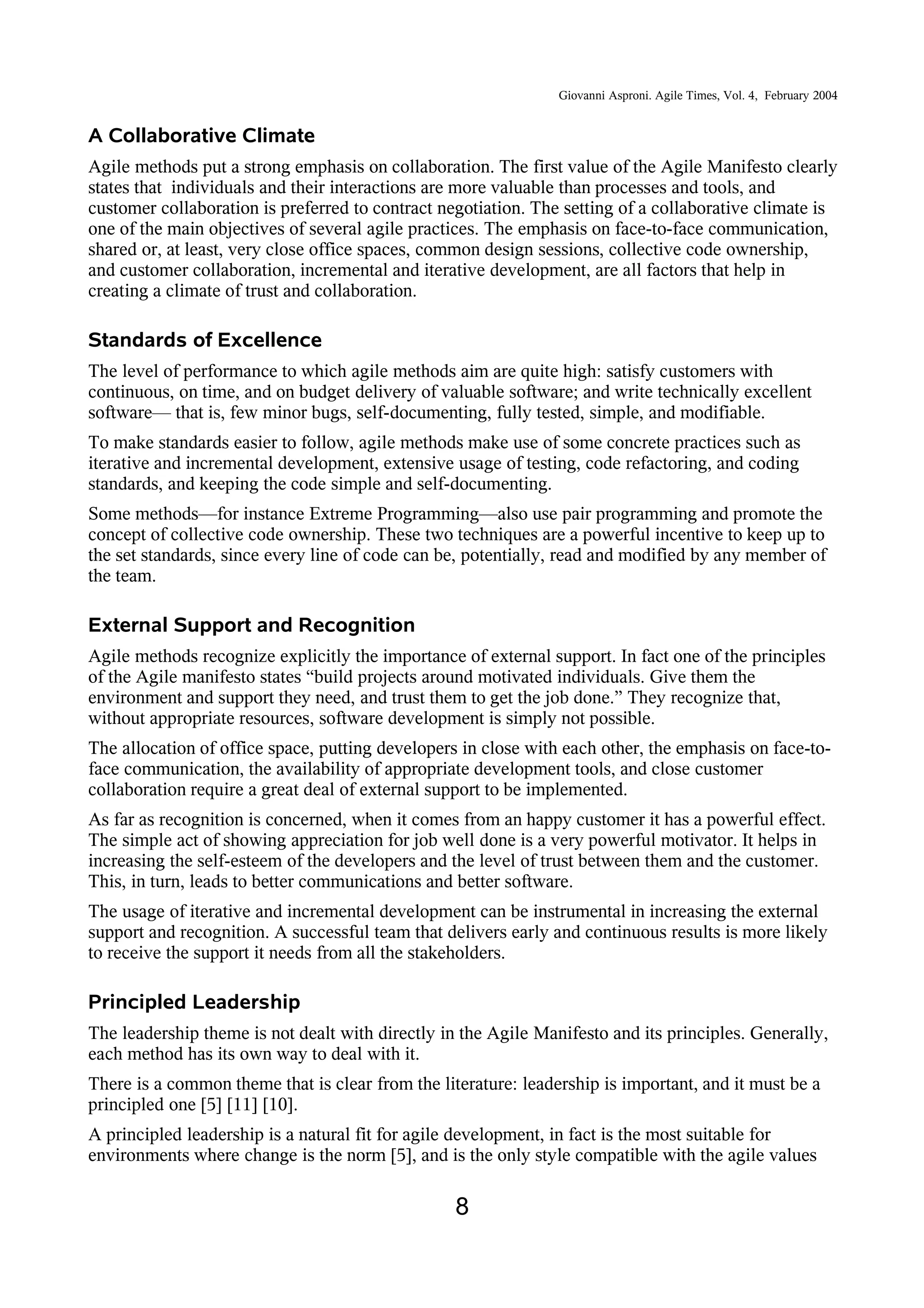 Giovanni Asproni. Agile Times, Vol. 4, February 2004
A Collaborative Climate
Agile methods put a strong emphasis on collaboration. The first value of the Agile Manifesto clearly
states that individuals and their interactions are more valuable than processes and tools, and
customer collaboration is preferred to contract negotiation. The setting of a collaborative climate is
one of the main objectives of several agile practices. The emphasis on face-to-face communication,
shared or, at least, very close office spaces, common design sessions, collective code ownership,
and customer collaboration, incremental and iterative development, are all factors that help in
creating a climate of trust and collaboration.
Standards of Excellence
The level of performance to which agile methods aim are quite high: satisfy customers with
continuous, on time, and on budget delivery of valuable software; and write technically excellent
software— that is, few minor bugs, self-documenting, fully tested, simple, and modifiable.
To make standards easier to follow, agile methods make use of some concrete practices such as
iterative and incremental development, extensive usage of testing, code refactoring, and coding
standards, and keeping the code simple and self-documenting.
Some methods—for instance Extreme Programming—also use pair programming and promote the
concept of collective code ownership. These two techniques are a powerful incentive to keep up to
the set standards, since every line of code can be, potentially, read and modified by any member of
the team.
External Support and Recognition
Agile methods recognize explicitly the importance of external support. In fact one of the principles
of the Agile manifesto states “build projects around motivated individuals. Give them the
environment and support they need, and trust them to get the job done.” They recognize that,
without appropriate resources, software development is simply not possible.
The allocation of office space, putting developers in close with each other, the emphasis on face-to-
face communication, the availability of appropriate development tools, and close customer
collaboration require a great deal of external support to be implemented.
As far as recognition is concerned, when it comes from an happy customer it has a powerful effect.
The simple act of showing appreciation for job well done is a very powerful motivator. It helps in
increasing the self-esteem of the developers and the level of trust between them and the customer.
This, in turn, leads to better communications and better software.
The usage of iterative and incremental development can be instrumental in increasing the external
support and recognition. A successful team that delivers early and continuous results is more likely
to receive the support it needs from all the stakeholders.
Principled Leadership
The leadership theme is not dealt with directly in the Agile Manifesto and its principles. Generally,
each method has its own way to deal with it.
There is a common theme that is clear from the literature: leadership is important, and it must be a
principled one [5] [11] [10].
A principled leadership is a natural fit for agile development, in fact is the most suitable for
environments where change is the norm [5], and is the only style compatible with the agile values
8
 