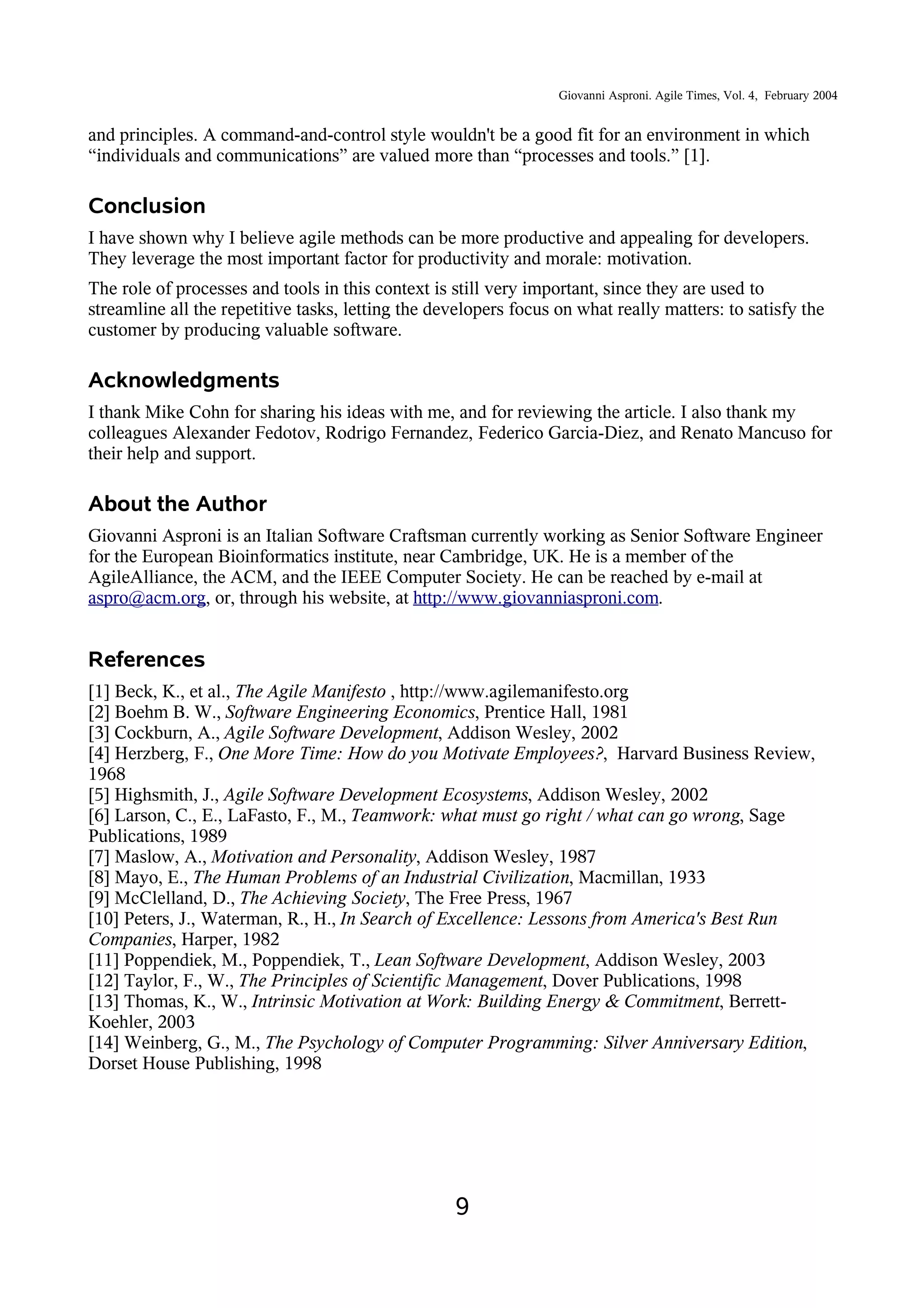Giovanni Asproni. Agile Times, Vol. 4, February 2004
and principles. A command-and-control style wouldn't be a good fit for an environment in which
“individuals and communications” are valued more than “processes and tools.” [1].
Conclusion
I have shown why I believe agile methods can be more productive and appealing for developers.
They leverage the most important factor for productivity and morale: motivation.
The role of processes and tools in this context is still very important, since they are used to
streamline all the repetitive tasks, letting the developers focus on what really matters: to satisfy the
customer by producing valuable software.
Acknowledgments
I thank Mike Cohn for sharing his ideas with me, and for reviewing the article. I also thank my
colleagues Alexander Fedotov, Rodrigo Fernandez, Federico Garcia-Diez, and Renato Mancuso for
their help and support.
About the Author
Giovanni Asproni is an Italian Software Craftsman currently working as Senior Software Engineer
for the European Bioinformatics institute, near Cambridge, UK. He is a member of the
AgileAlliance, the ACM, and the IEEE Computer Society. He can be reached by e-mail at
aspro@acm.org, or, through his website, at http://www.giovanniasproni.com.
References
[1] Beck, K., et al., The Agile Manifesto , http://www.agilemanifesto.org
[2] Boehm B. W., Software Engineering Economics, Prentice Hall, 1981
[3] Cockburn, A., Agile Software Development, Addison Wesley, 2002
[4] Herzberg, F., One More Time: How do you Motivate Employees?, Harvard Business Review,
1968
[5] Highsmith, J., Agile Software Development Ecosystems, Addison Wesley, 2002
[6] Larson, C., E., LaFasto, F., M., Teamwork: what must go right / what can go wrong, Sage
Publications, 1989
[7] Maslow, A., Motivation and Personality, Addison Wesley, 1987
[8] Mayo, E., The Human Problems of an Industrial Civilization, Macmillan, 1933
[9] McClelland, D., The Achieving Society, The Free Press, 1967
[10] Peters, J., Waterman, R., H., In Search of Excellence: Lessons from America's Best Run
Companies, Harper, 1982
[11] Poppendiek, M., Poppendiek, T., Lean Software Development, Addison Wesley, 2003
[12] Taylor, F., W., The Principles of Scientific Management, Dover Publications, 1998
[13] Thomas, K., W., Intrinsic Motivation at Work: Building Energy & Commitment, Berrett-
Koehler, 2003
[14] Weinberg, G., M., The Psychology of Computer Programming: Silver Anniversary Edition,
Dorset House Publishing, 1998
9
 