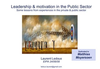 Leadership & motivation in the Public Sector Some lessons from experiences in the private & public sector Laurent Ledoux EIPA 24/06/08 [email_address] Dedicated to Matthias Moyersoen 