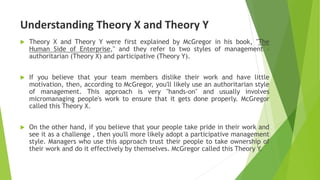 Understanding Theory X and Theory Y
 Theory X and Theory Y were first explained by McGregor in his book, "The
Human Side of Enterprise," and they refer to two styles of management –
authoritarian (Theory X) and participative (Theory Y).
 If you believe that your team members dislike their work and have little
motivation, then, according to McGregor, you'll likely use an authoritarian style
of management. This approach is very "hands-on" and usually involves
micromanaging people's work to ensure that it gets done properly. McGregor
called this Theory X.
 On the other hand, if you believe that your people take pride in their work and
see it as a challenge , then you'll more likely adopt a participative management
style. Managers who use this approach trust their people to take ownership of
their work and do it effectively by themselves. McGregor called this Theory Y.
 