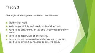 Theory X
This style of management assumes that workers:
 Dislike their work.
 Avoid responsibility and need constant direction.
 Have to be controlled, forced and threatened to deliver
work.
 Need to be supervised at every step.
 Have no incentive to work or ambition, and therefore
need to be enticed by rewards to achieve goals.
 
