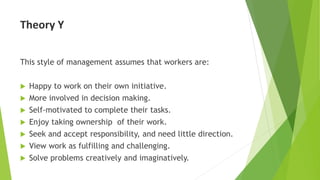Theory Y
This style of management assumes that workers are:
 Happy to work on their own initiative.
 More involved in decision making.
 Self-motivated to complete their tasks.
 Enjoy taking ownership of their work.
 Seek and accept responsibility, and need little direction.
 View work as fulfilling and challenging.
 Solve problems creatively and imaginatively.
 