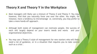 Theory X and Theory Y in the Workplace
 Most managers will likely use a mixture of Theory X and Theory Y. You may,
however, find that you naturally favor one over the other. You might, for
instance, have a tendency to micromanage or, conversely, you may prefer to
take a more hands-off approach .
 Although both styles of management can motivate people, the success of
each will largely depend on your team's needs and wants and your
organizational objectives.
 You may use a Theory X style of management for new starters who will likely
need a lot of guidance, or in a situation that requires you to take control
such as a crisis .
 