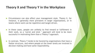 Theory X and Theory Y in the Workplace
 Circumstance can also affect your management style. Theory X, for
instance, is generally more prevalent in larger organizations, or in
teams where work can be repetitive and target-driven.
 In these cases, people are unlikely to find reward or fulfillment in
their work, so a "carrot and stick " approach will tend to be more
successful in motivating them than a Theory Y approach.
 In contrast, Theory Y tends to be favored by organizations that have a
flatter structure, and where people at the lower levels are involved in
decision making and have some responsibility.
 