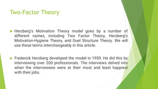 Two-Factor Theory
 Herzberg’s Motivation Theory model goes by a number of
different names, including Two Factor Theory, Herzberg’s
Motivation-Hygiene Theory, and Duel Structure Theory. We will
use these terms interchangeably in this article.
 Frederick Herzberg developed the model in 1959. He did this by
interviewing over 200 professionals. The interviews delved into
when the interviewees were at their most and least happiest
with their jobs.
 