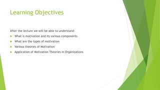 Learning Objectives
After the lecture we will be able to understand:
 What is motivation and its various components
 What are the types of motivation
 Various theories of Motivation
 Application of Motivation Theories in Organizations
 