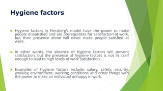 Hygiene factors
 Hygiene factors in Herzberg’s model have the power to make
people dissatisfied and are prerequisites for satisfaction at work,
but their presence alone will never make people satisfied at
work.
 In other words, the absence of hygiene factors will prevent
satisfaction, but the presence of hygiene factors is not in itself
enough to lead to high levels of work satisfaction.
 Examples of hygiene factors include: salary, safety, security,
working environment, working conditions and other things with
the power to make an individual unhappy in work.
 