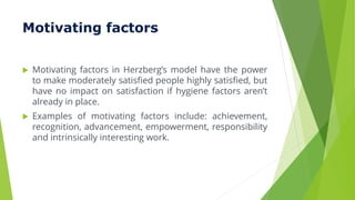 Motivating factors
 Motivating factors in Herzberg’s model have the power
to make moderately satisfied people highly satisfied, but
have no impact on satisfaction if hygiene factors aren’t
already in place.
 Examples of motivating factors include: achievement,
recognition, advancement, empowerment, responsibility
and intrinsically interesting work.
 