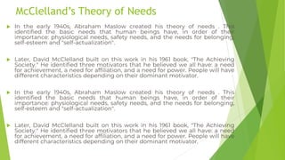 McClelland’s Theory of Needs
 In the early 1940s, Abraham Maslow created his theory of needs . This
identified the basic needs that human beings have, in order of their
importance: physiological needs, safety needs, and the needs for belonging,
self-esteem and "self-actualization".
 Later, David McClelland built on this work in his 1961 book, "The Achieving
Society." He identified three motivators that he believed we all have: a need
for achievement, a need for affiliation, and a need for power. People will have
different characteristics depending on their dominant motivator.
 In the early 1940s, Abraham Maslow created his theory of needs . This
identified the basic needs that human beings have, in order of their
importance: physiological needs, safety needs, and the needs for belonging,
self-esteem and "self-actualization".
 Later, David McClelland built on this work in his 1961 book, "The Achieving
Society." He identified three motivators that he believed we all have: a need
for achievement, a need for affiliation, and a need for power. People will have
different characteristics depending on their dominant motivator.
 