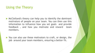 Using the Theory
 McClelland's theory can help you to identify the dominant
motivators of people on your team. You can then use this
information to influence how you set goals and provide
feedback , and how you motivate and reward team
members.
 You can also use these motivators to craft, or design, the
job around your team members, ensuring a better fit.
 