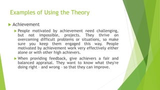 Examples of Using the Theory
 Achievement
 People motivated by achievement need challenging,
but not impossible, projects. They thrive on
overcoming difficult problems or situations, so make
sure you keep them engaged this way. People
motivated by achievement work very effectively either
alone or with other high achievers.
 When providing feedback, give achievers a fair and
balanced appraisal. They want to know what they're
doing right – and wrong – so that they can improve.
 