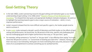 Goal-Setting Theory
 In the late 1960s, Locke's pioneering research into goal setting and motivation gave us our modern
understanding of goal setting. In his 1968 article "Toward a Theory of Task Motivation and
Incentives," he showed that clear goals and appropriate feedback motivate employees. He went on
to highlight that working toward a goal is also a major source of motivation – which, in turn,
improves performance.
 Locke's research showed that the more difficult and specific a goal is, the harder people tend to
work to achieve it.
 In one study, Locke reviewed a decade's worth of laboratory and field studies on the effects of goal
setting and performance. He found that, for 90 percent of the time, specific and challenging (but
not too challenging) goals led to higher performance than easy, or "do your best," goals.
 For example, telling someone to "try hard" or "do your best" is less effective than saying "try to get
more than 80 percent correct," or "concentrate on beating your best time." Likewise, having a goal
that's too easy is not motivating. Hard goals are more motivating than easy ones, because it feels
more of an accomplishment to achieve something you've worked hard for.
 