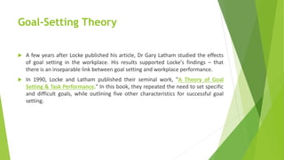 Goal-Setting Theory
 A few years after Locke published his article, Dr Gary Latham studied the effects
of goal setting in the workplace. His results supported Locke's findings – that
there is an inseparable link between goal setting and workplace performance.
 In 1990, Locke and Latham published their seminal work, "A Theory of Goal
Setting & Task Performance." In this book, they repeated the need to set specific
and difficult goals, while outlining five other characteristics for successful goal
setting.
 