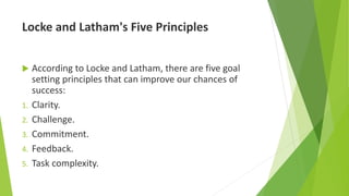 Locke and Latham's Five Principles
 According to Locke and Latham, there are five goal
setting principles that can improve our chances of
success:
1. Clarity.
2. Challenge.
3. Commitment.
4. Feedback.
5. Task complexity.
 