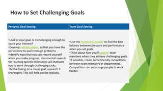 How to Set Challenging Goals
Personal Goal Setting Team Goal Setting
•Look at your goal. Is it challenging enough to
spark your interest?
•Develop self-discipline , so that you have the
persistence to work through problems.
•Identify ways that you can reward yourself
when you make progress. Incremental rewards
for reaching specific milestones will motivate
you to work through challenging tasks.
•Before taking on a major goal, research it
thoroughly. This will help you be realistic.
•Use the Inverted-U model to find the best
balance between pressure and performance
when you set goals.
•Think about how you'll reward team
members when they achieve challenging goals.
•If possible, create some friendly competition
between team members or departments.
Competition can encourage people to work
harder.
 