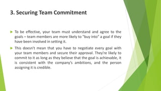 3. Securing Team Commitment
 To be effective, your team must understand and agree to the
goals – team members are more likely to "buy into" a goal if they
have been involved in setting it.
 This doesn't mean that you have to negotiate every goal with
your team members and secure their approval. They're likely to
commit to it as long as they believe that the goal is achievable, it
is consistent with the company's ambitions, and the person
assigning it is credible.
 