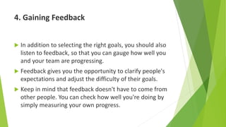 4. Gaining Feedback
 In addition to selecting the right goals, you should also
listen to feedback, so that you can gauge how well you
and your team are progressing.
 Feedback gives you the opportunity to clarify people's
expectations and adjust the difficulty of their goals.
 Keep in mind that feedback doesn't have to come from
other people. You can check how well you're doing by
simply measuring your own progress.
 