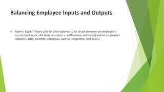 Balancing Employee Inputs and Outputs
 Adams' Equity Theory calls for a fair balance to be struck between an employee's
inputs (hard work, skill level, acceptance, enthusiasm, and so on) and an employee's
outputs (salary, benefits, intangibles such as recognition, and so on).
 