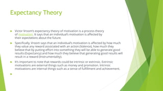 Expectancy Theory
 Victor Vroom’s expectancy theory of motivation is a process theory
of motivation. It says that an individual’s motivation is affected by
their expectations about the future.
 Specifically, Vroom says that an individual’s motivation is affected by how much
they value any reward associated with an action (Valence), how much they
believe that by putting effort into something they will be able to generate good
results (Expectancy) and how much they believe that generating good results will
result in a reward (Instrumentality).
 It’s important to note that rewards could be intrinsic or extrinsic. Extrinsic
motivations are external things such as money and promotion. Intrinsic
motivations are internal things such as a sense of fulfillment and achievement.

 
