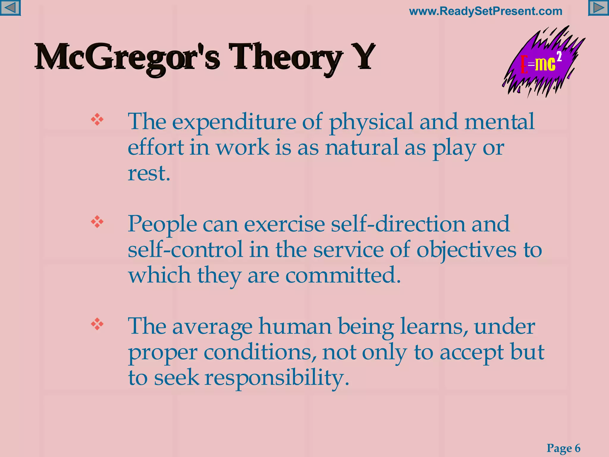 McGregor's Theory Y The expenditure of physical and mental effort in work is as natural as play or rest. People can exercise self-direction and self-control in the service of objectives to which they are committed. The average human being learns, under proper conditions, not only to accept but to seek responsibility. 