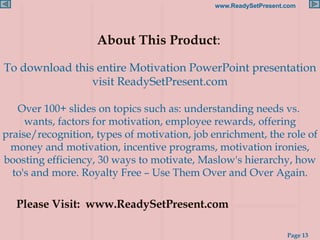 About This Product :   To download this entire Motivation PowerPoint presentation visit ReadySetPresent.com Over 100+ slides on topics such as: understanding needs vs.  wants, factors for motivation, employee rewards, offering praise/recognition, types of motivation, job enrichment, the role of money and motivation, incentive programs, motivation ironies, boosting efficiency, 30 ways to motivate, Maslow's hierarchy, how to's and more. Royalty Free – Use Them Over and Over Again. Please Visit:  www.ReadySetPresent.com 