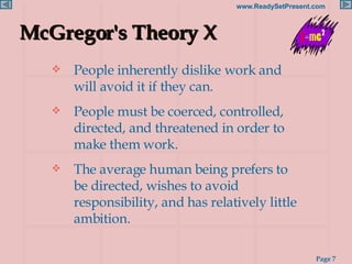McGregor's Theory X People inherently dislike work and will avoid it if they can. People must be coerced, controlled, directed, and threatened in order to make them work. The average human being prefers to be directed, wishes to avoid responsibility, and has relatively little ambition. 