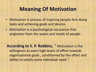 Meaning Of Motivation
• Motivation is process of inspiring people fore doing
tasks and achieving goals and desires.
• Motivation is a psychological occurance that
originates from the wants and needs of people.
According to S. P. Robbins, “ Motivation is the
willingness to exert high levels of effort towards
organisational goals , conditioned by the effort and
ability to satisfy some individual need ‘’.
 