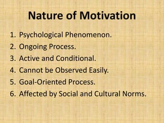 Nature of Motivation
1. Psychological Phenomenon.
2. Ongoing Process.
3. Active and Conditional.
4. Cannot be Observed Easily.
5. Goal-Oriented Process.
6. Affected by Social and Cultural Norms.
 
